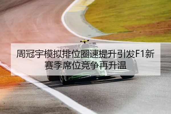 周冠宇模拟排位圈速提升引发F1新赛季席位竞争再升温
